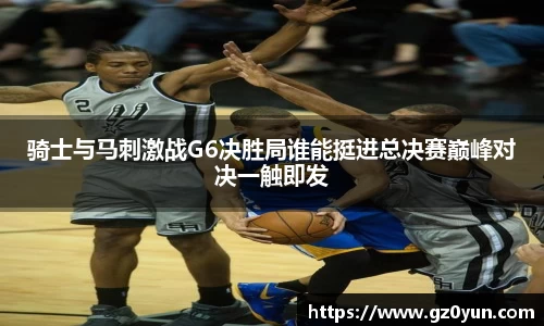 骑士与马刺激战G6决胜局谁能挺进总决赛巅峰对决一触即发